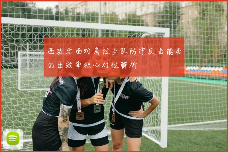 西班牙面对乌拉圭队防守反击能否打出效率核心对位解析