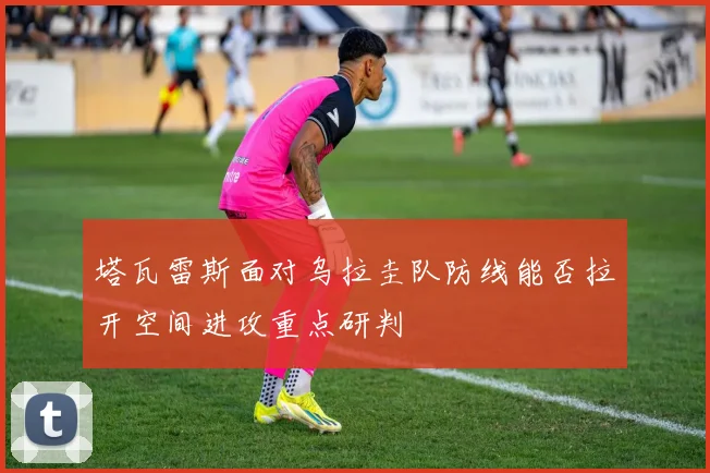 塔瓦雷斯面对乌拉圭队防线能否拉开空间进攻重点研判