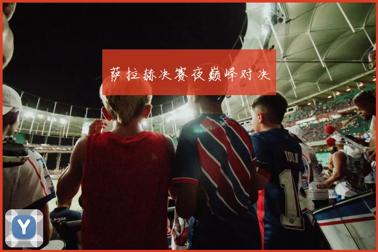 萨拉赫决赛夜巅峰对决