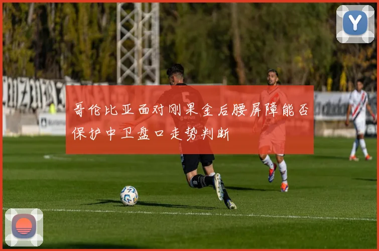 哥伦比亚面对刚果金后腰屏障能否保护中卫盘口走势判断