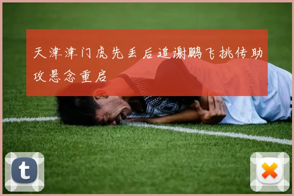天津津门虎先丢后追谢鹏飞挑传助攻悬念重启