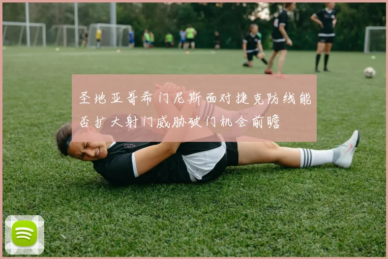 圣地亚哥希门尼斯面对捷克防线能否扩大射门威胁破门机会前瞻