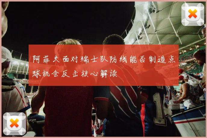 阿菲夫面对瑞士队防线能否制造点球机会反击核心解读