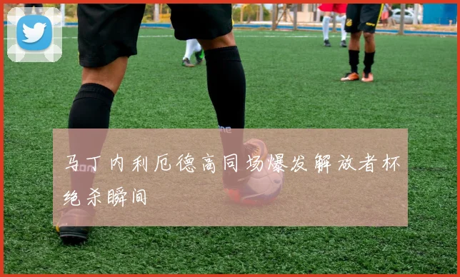 马丁内利厄德高同场爆发解放者杯绝杀瞬间