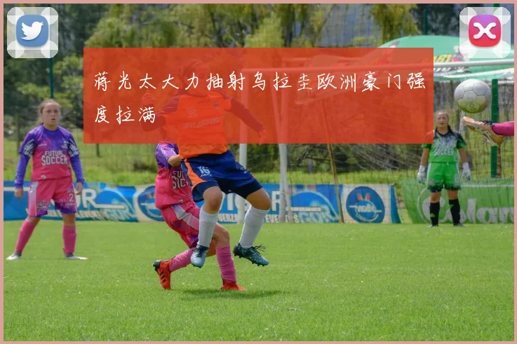 蒋光太大力抽射乌拉圭欧洲豪门强度拉满