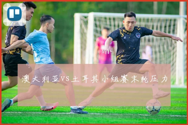 澳大利亚vs土耳其小组赛末轮压力