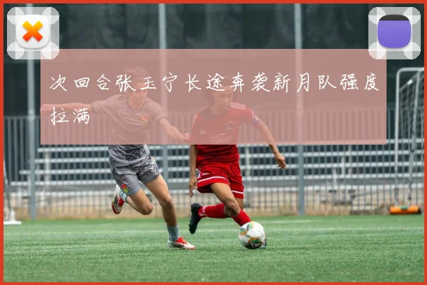 次回合张玉宁长途奔袭新月队强度拉满