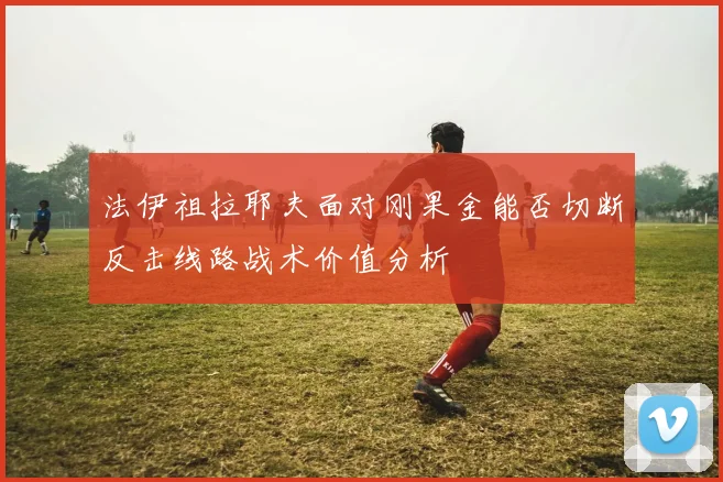 法伊祖拉耶夫面对刚果金能否切断反击线路战术价值分析