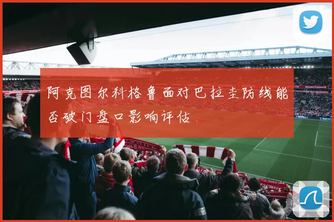 阿克图尔科格鲁面对巴拉圭防线能否破门盘口影响评估