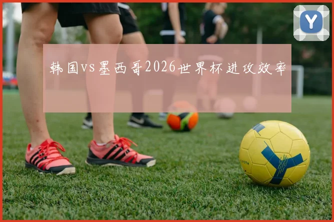 韩国vs墨西哥2026世界杯进攻效率