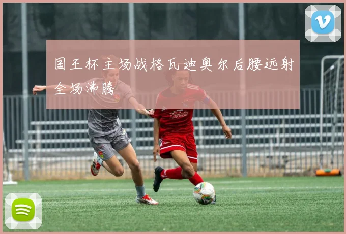 国王杯主场战格瓦迪奥尔后腰远射全场沸腾
