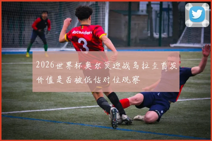 2026世界杯奥尔莫迎战乌拉圭首发价值是否被低估对位观察