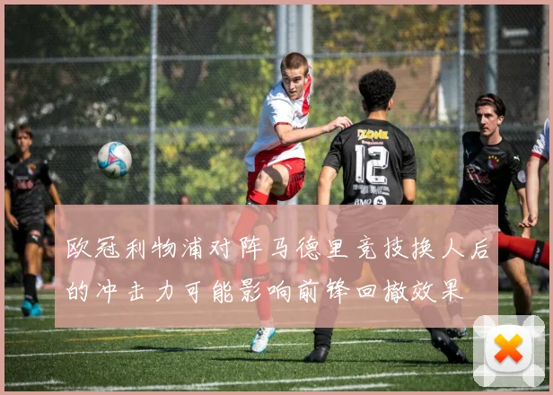 欧冠利物浦对阵马德里竞技换人后的冲击力可能影响前锋回撤效果