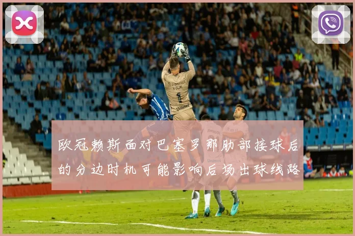 欧冠赖斯面对巴塞罗那肋部接球后的分边时机可能影响后场出球线路