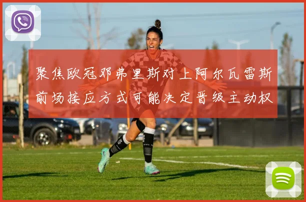 聚焦欧冠邓弗里斯对上阿尔瓦雷斯前场接应方式可能决定晋级主动权