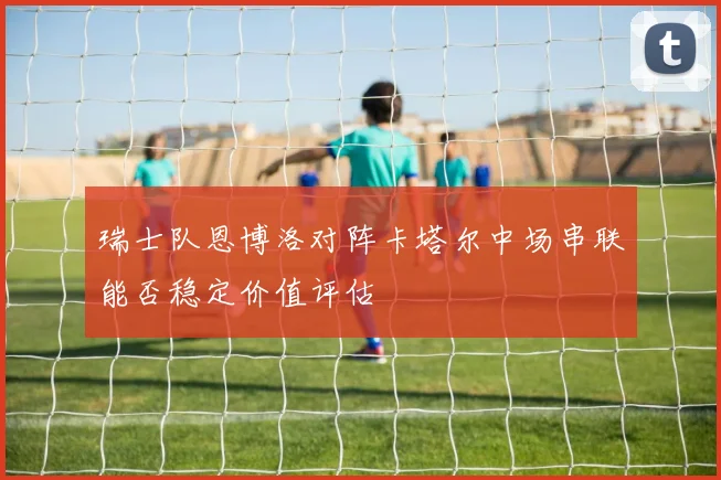 瑞士队恩博洛对阵卡塔尔中场串联能否稳定价值评估