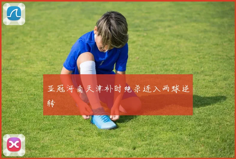 亚冠河南天津补时绝杀连入两球逆转