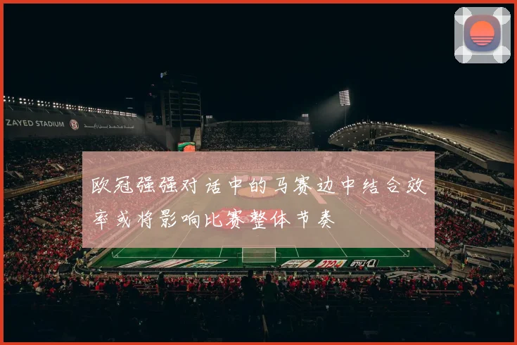 欧冠强强对话中的马赛边中结合效率或将影响比赛整体节奏