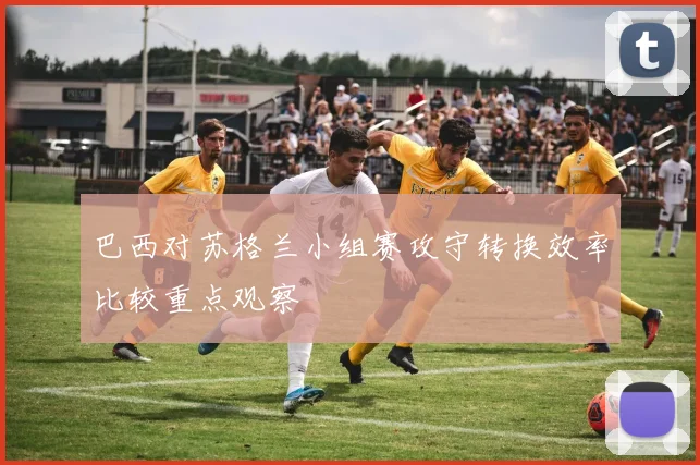 巴西对苏格兰小组赛攻守转换效率比较重点观察