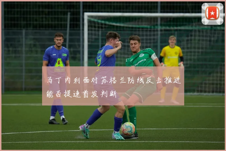 马丁内利面对苏格兰防线反击推进能否提速首发判断