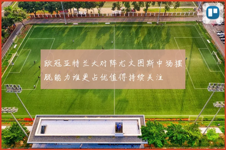 欧冠亚特兰大对阵尤文图斯中场摆脱能力谁更占优值得持续关注