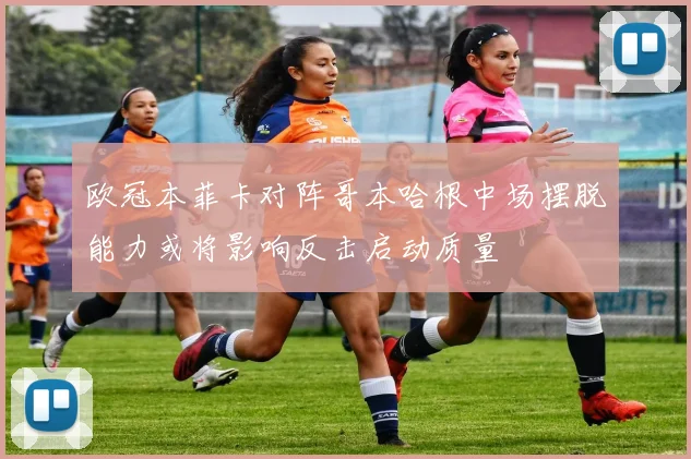 欧冠本菲卡对阵哥本哈根中场摆脱能力或将影响反击启动质量