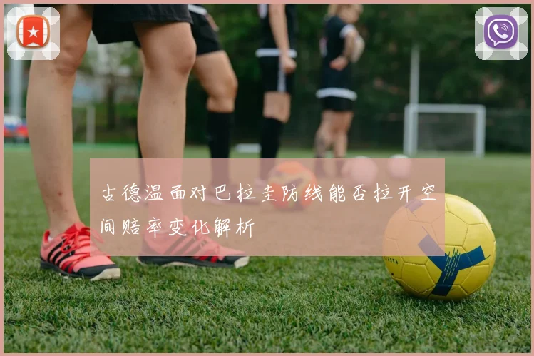古德温面对巴拉圭防线能否拉开空间赔率变化解析